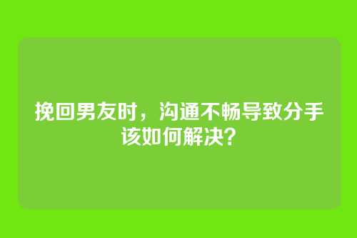 挽回男友时，沟通不畅导致分手该如何解决？