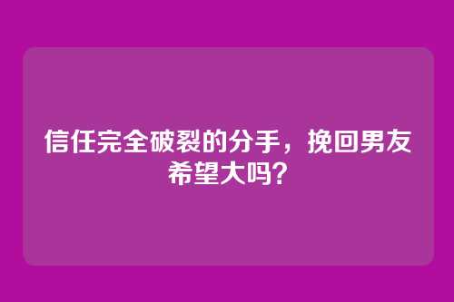 信任完全破裂的分手，挽回男友希望大吗？