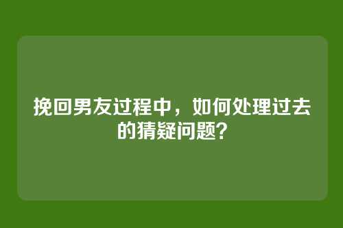 挽回男友过程中，如何处理过去的猜疑问题？