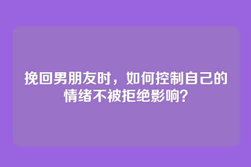 挽回男朋友时，如何控制自己的情绪不被拒绝影响？