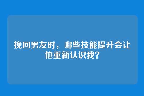 挽回男友时，哪些技能提升会让他重新认识我？