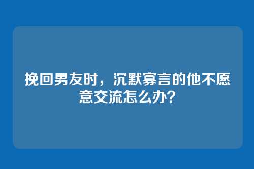 挽回男友时，沉默寡言的他不愿意交流怎么办？