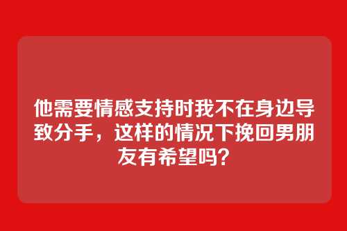 他需要情感支持时我不在身边导致分手，这样的情况下挽回男朋友有希望吗？