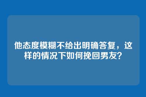 他态度模糊不给出明确答复，这样的情况下如何挽回男友？