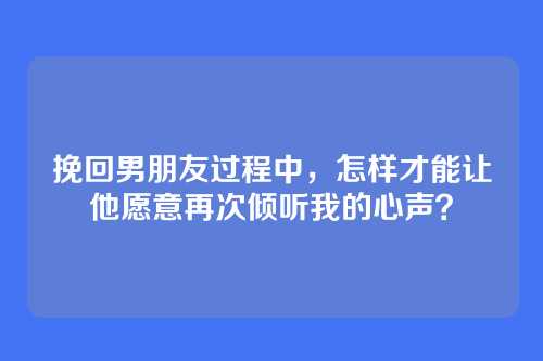 挽回男朋友过程中，怎样才能让他愿意再次倾听我的心声？