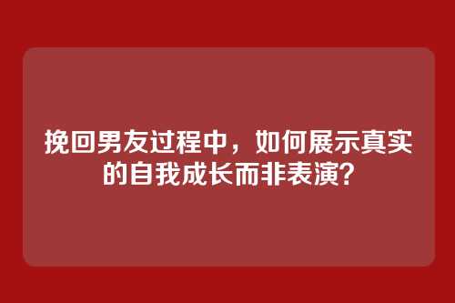 挽回男友过程中，如何展示真实的自我成长而非表演？
