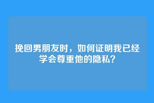 挽回男朋友时，如何证明我已经学会尊重他的隐私？