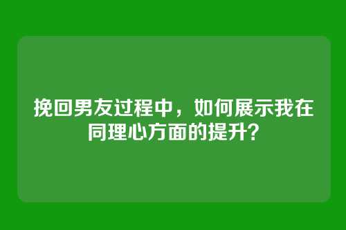 挽回男友过程中，如何展示我在同理心方面的提升？