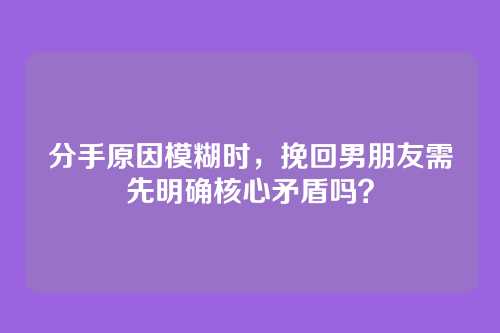 分手原因模糊时，挽回男朋友需先明确核心矛盾吗？