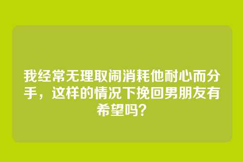 我经常无理取闹消耗他耐心而分手，这样的情况下挽回男朋友有希望吗？