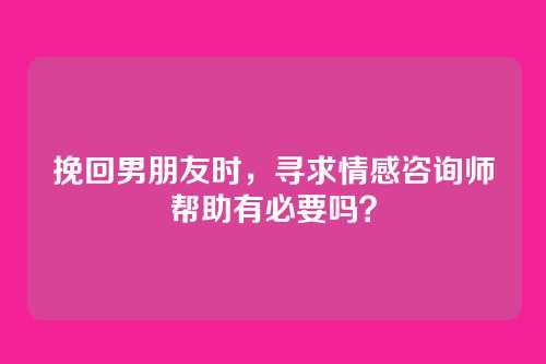 挽回男朋友时，寻求情感咨询师帮助有必要吗？
