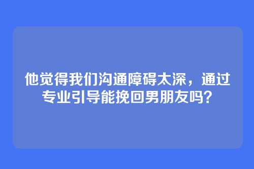 他觉得我们沟通障碍太深，通过专业引导能挽回男朋友吗？