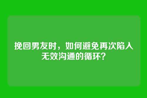 挽回男友时，如何避免再次陷入无效沟通的循环？