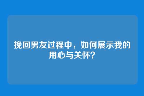 挽回男友过程中，如何展示我的用心与关怀？