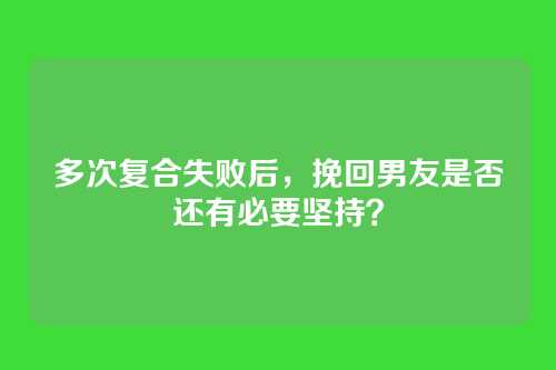 多次复合失败后，挽回男友是否还有必要坚持？