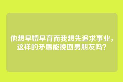 他想早婚早育而我想先追求事业，这样的矛盾能挽回男朋友吗？