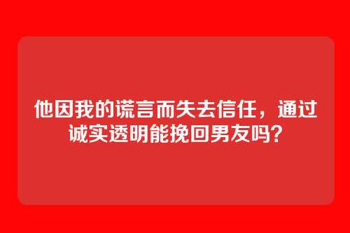 他因我的谎言而失去信任，通过诚实透明能挽回男友吗？