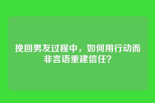 挽回男友过程中，如何用行动而非言语重建信任？