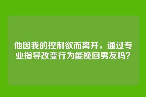 他因我的控制欲而离开，通过专业指导改变行为能挽回男友吗？