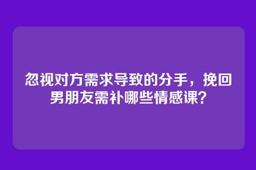 忽视对方需求导致的分手，挽回男朋友需补哪些情感课？