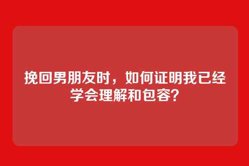 挽回男朋友时，如何证明我已经学会理解和包容？