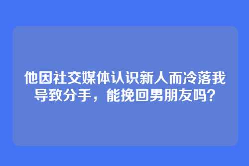 他因社交媒体认识新人而冷落我导致分手，能挽回男朋友吗？