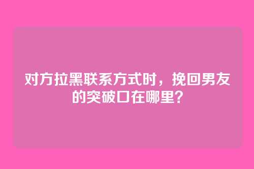 对方拉黑联系方式时，挽回男友的突破口在哪里？