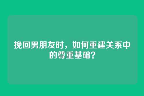 挽回男朋友时，如何重建关系中的尊重基础？