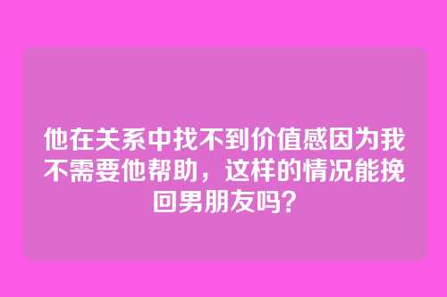 他在关系中找不到价值感因为我不需要他帮助，这样的情况能挽回男朋友吗？