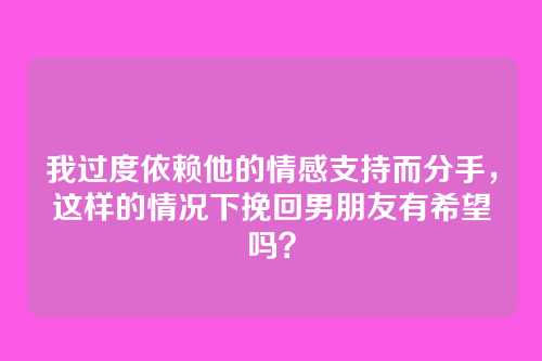 我过度依赖他的情感支持而分手，这样的情况下挽回男朋友有希望吗？