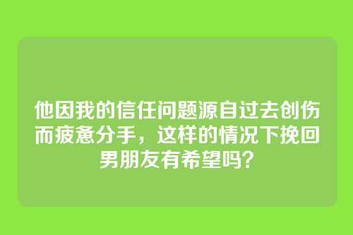 他因我的信任问题源自过去创伤而疲惫分手，这样的情况下挽回男朋友有希望吗？