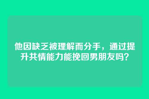 他因缺乏被理解而分手，通过提升共情能力能挽回男朋友吗？