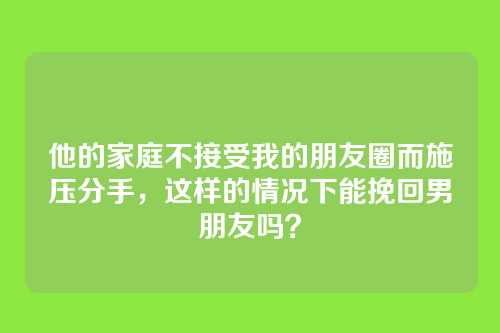 他的家庭不接受我的朋友圈而施压分手，这样的情况下能挽回男朋友吗？