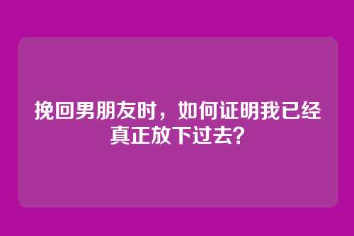 挽回男朋友时，如何证明我已经真正放下过去？