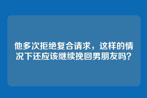 他多次拒绝复合请求，这样的情况下还应该继续挽回男朋友吗？