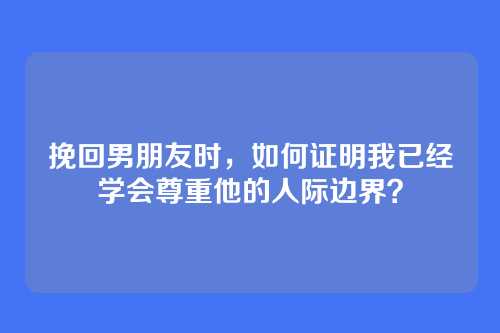 挽回男朋友时，如何证明我已经学会尊重他的人际边界？
