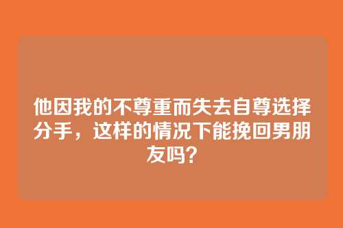 他因我的不尊重而失去自尊选择分手，这样的情况下能挽回男朋友吗？
