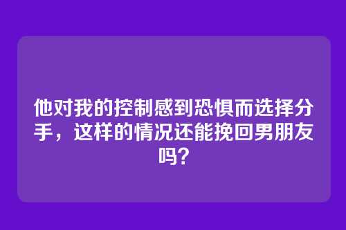 他对我的控制感到恐惧而选择分手，这样的情况还能挽回男朋友吗？