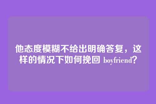 他态度模糊不给出明确答复，这样的情况下如何挽回 boyfriend？