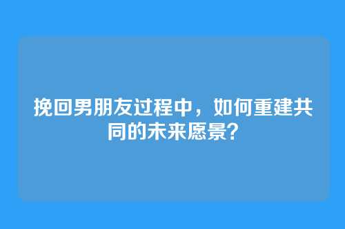 挽回男朋友过程中，如何重建共同的未来愿景？