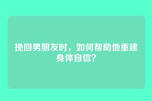 挽回男朋友时，如何帮助他重建身体自信？
