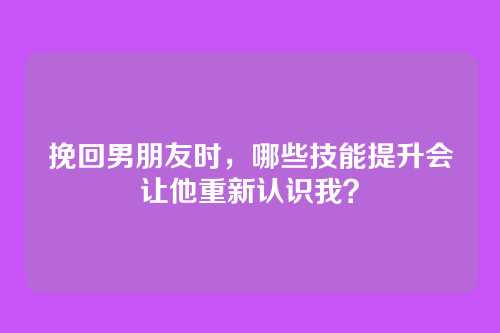 挽回男朋友时，哪些技能提升会让他重新认识我？