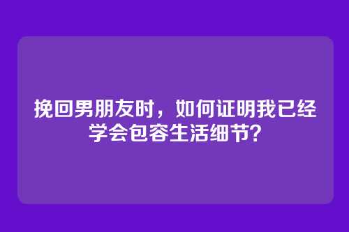 挽回男朋友时，如何证明我已经学会包容生活细节？