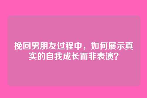 挽回男朋友过程中，如何展示真实的自我成长而非表演？