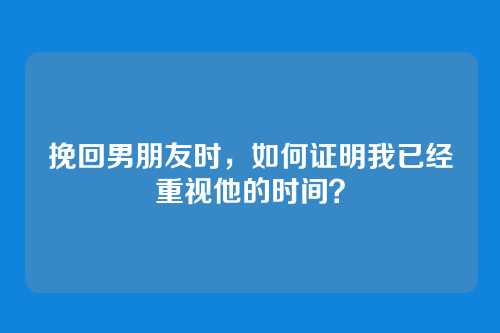 挽回男朋友时，如何证明我已经重视他的时间？
