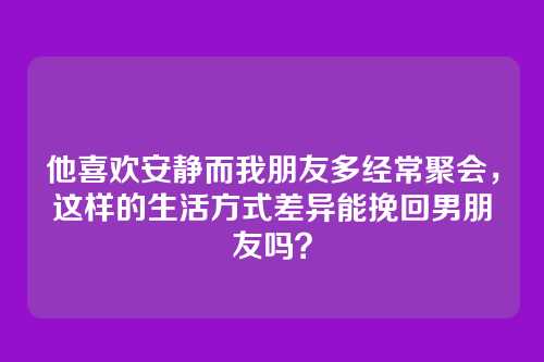 他喜欢安静而我朋友多经常聚会，这样的生活方式差异能挽回男朋友吗？