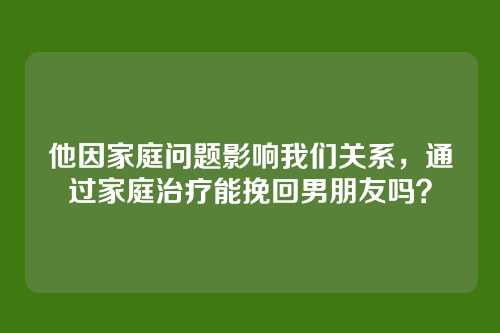 他因家庭问题影响我们关系,通过家庭治疗能挽回男朋友吗?