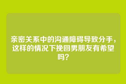 亲密关系中的沟通障碍导致分手，这样的情况下挽回男朋友有希望吗？
