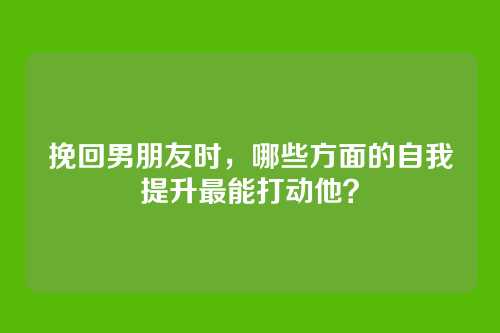 挽回男朋友时，哪些方面的自我提升最能打动他？