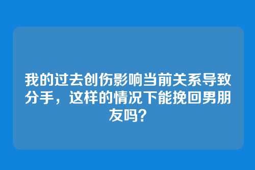 我的过去创伤影响当前关系导致分手，这样的情况下能挽回男朋友吗？